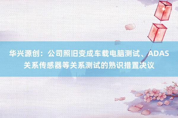 华兴源创：公司照旧变成车载电脑测试、ADAS关系传感器等关系测试的熟识措置决议